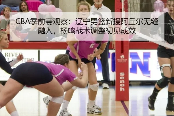 CBA季前赛观察：辽宁男篮新援阿丘尔无缝融入，杨鸣战术调整初见成效