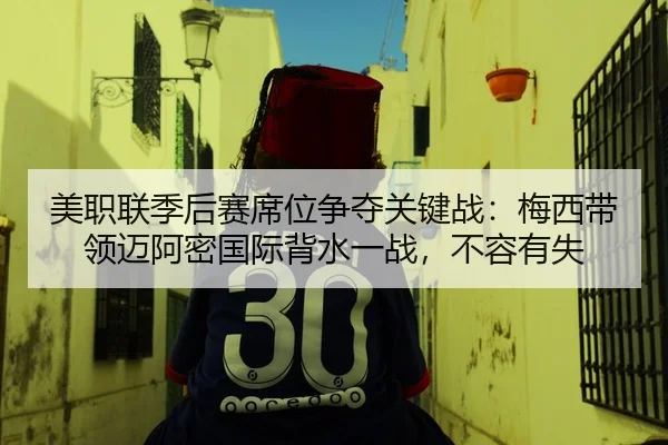 美职联季后赛席位争夺关键战：梅西带领迈阿密国际背水一战，不容有失