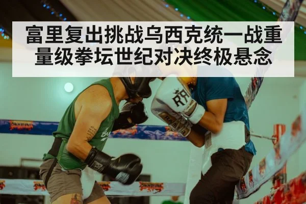 富里复出挑战乌西克统一战重量级拳坛世纪对决终极悬念