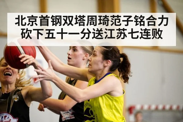 北京首钢双塔周琦范子铭合力砍下五十一分送江苏七连败