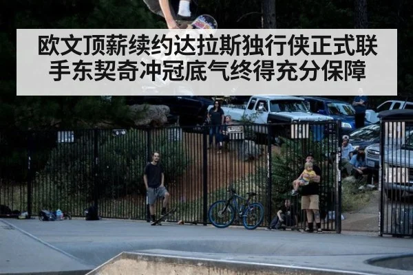 欧文顶薪续约达拉斯独行侠正式联手东契奇冲冠底气终得充分保障